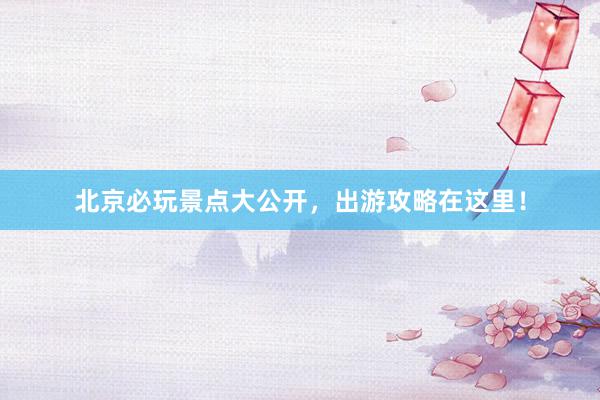 北京必玩景点大公开，出游攻略在这里！